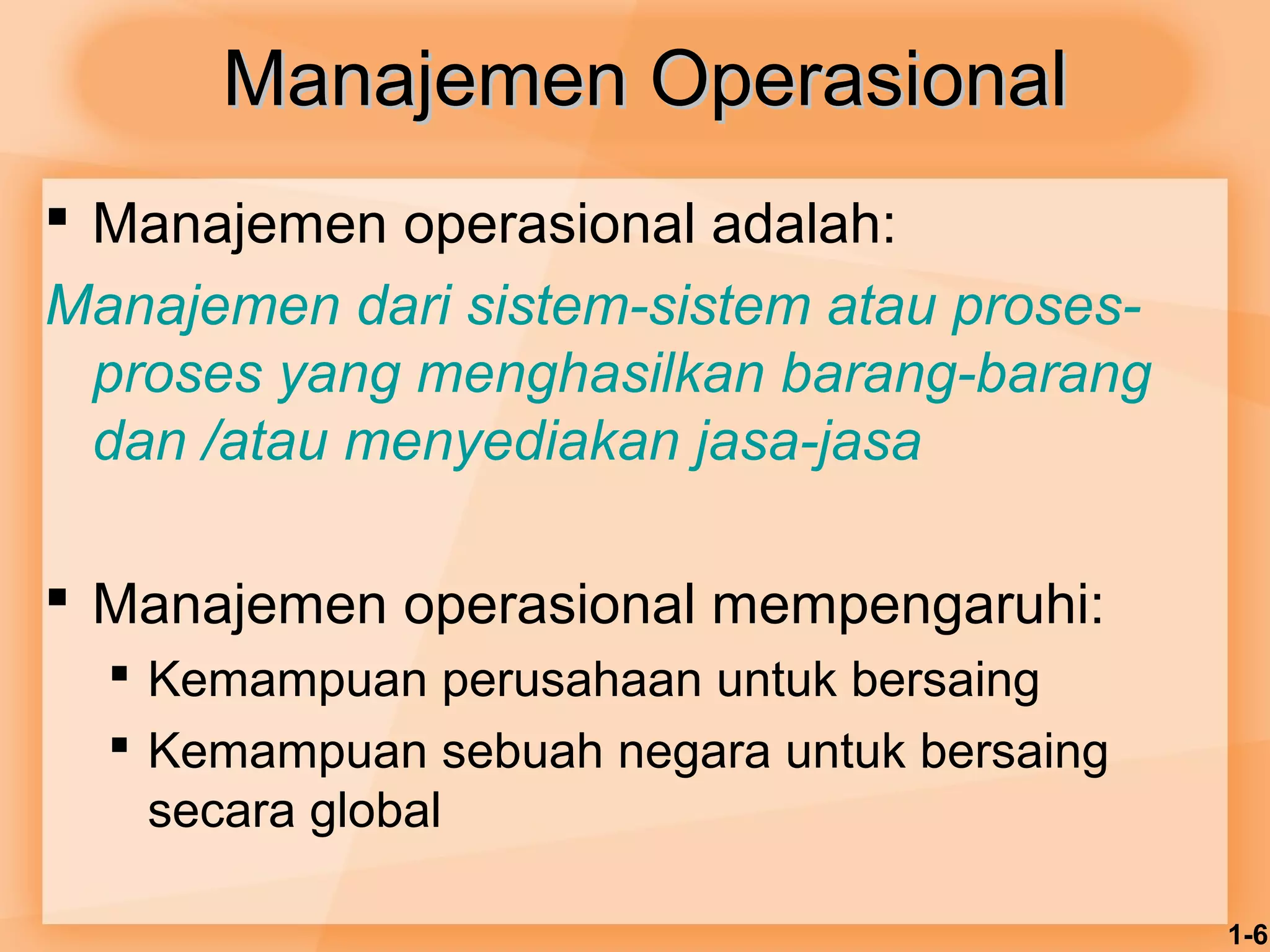 1-6 
MMaannaajjeemmeenn OOppeerraassiioonnaall 
 Manajemen operasional adalah: 
Manajemen dari sistem-sistem atau proses-proses 
yang menghasilkan barang-barang 
dan /atau menyediakan jasa-jasa 
 Manajemen operasional mempengaruhi: 
 Kemampuan perusahaan untuk bersaing 
 Kemampuan sebuah negara untuk bersaing 
secara global 
 