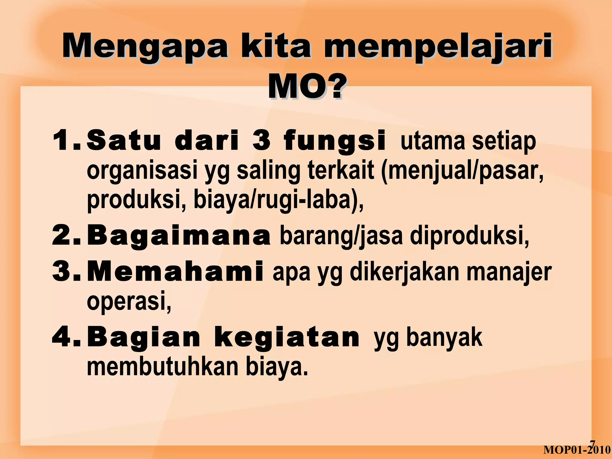 Mengapa kkiittaa mmeemmppeellaajjaarrii 
MMOO?? 
1. Satu dari 3 fungsi utama setiap 
organisasi yg saling terkait (menjual/pasar, 
produksi, biaya/rugi-laba), 
2.Bagaimana barang/jasa diproduksi, 
3.Memahami apa yg dikerjakan manajer 
operasi, 
4.Bagian kegiatan yg banyak 
membutuhkan biaya. 
MOP01-27010 
 