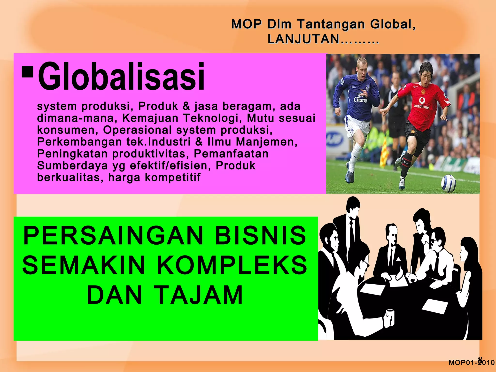 MOP Dlm TTaannttaannggaann GGlloobbaall,, 
LLAANNJJUUTTAANN……………… 
Globalisasi 
system produksi, Produk & jasa beragam, ada 
dimana-mana, Kemajuan Teknologi, Mutu sesuai 
konsumen, Operasional system produksi, 
Perkembangan tek.Industri & Ilmu Manjemen, 
Peningkatan produktivitas, Pemanfaatan 
Sumberdaya yg efektif/efisien, Produk 
berkualitas, harga kompetitif 
MOP01-28010 
PERSAINGAN BISNIS 
SEMAKIN KOMPLEKS 
DAN TAJAM 
 