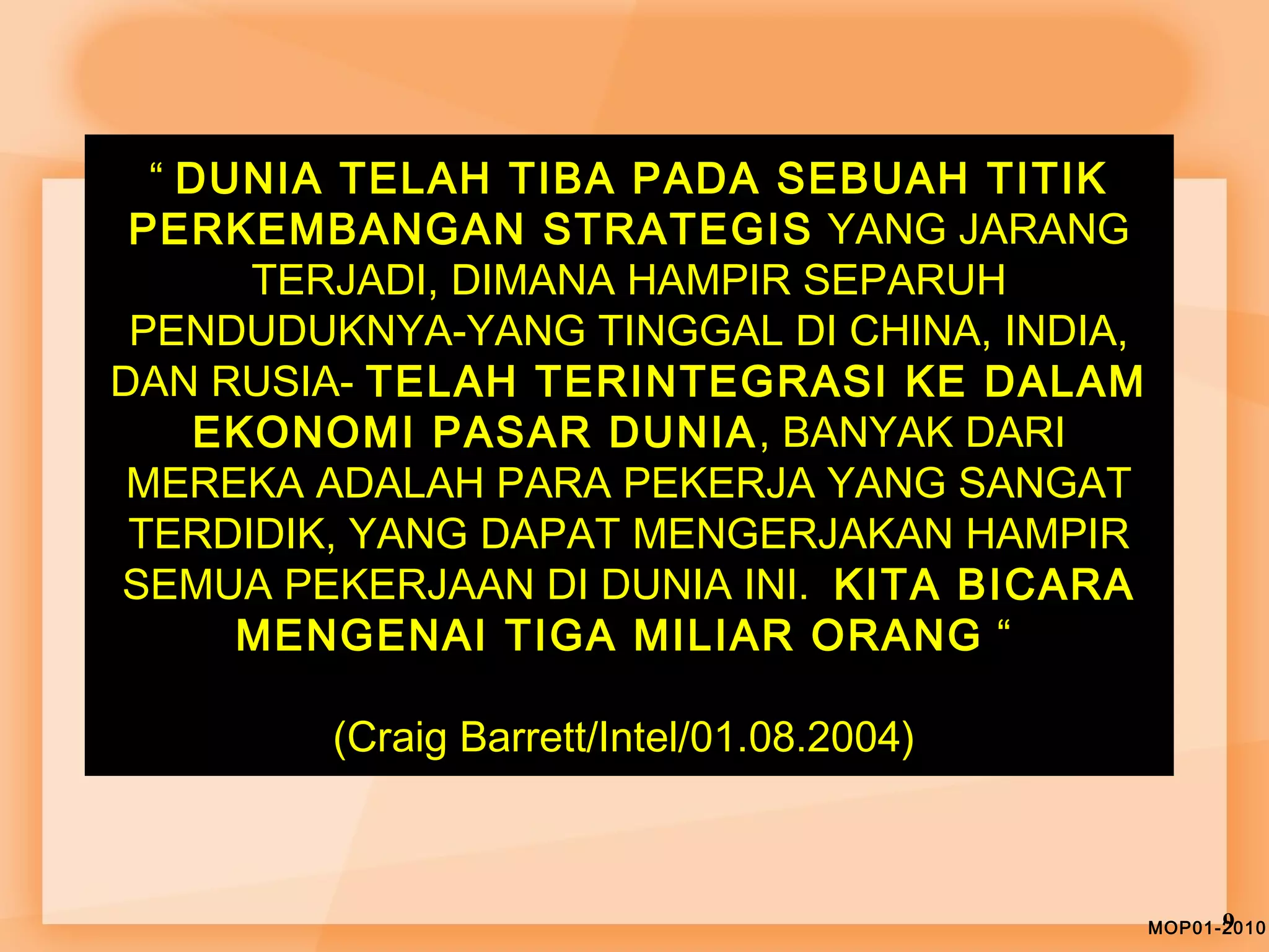 ““ DDUUNNIIAA TTEELLAAHH TTIIBBAA PPAADDAA SSEEBBUUAAHH TTIITTIIKK 
PPEERRKKEEMMBBAANNGGAANN SSTTRRAATTEEGGIISS YYAANNGG JJAARRAANNGG 
TTEERRJJAADDII,, DDIIMMAANNAA HHAAMMPPIIRR SSEEPPAARRUUHH 
PPEENNDDUUDDUUKKNNYYAA--YYAANNGG TTIINNGGGGAALL DDII CCHHIINNAA,, IINNDDIIAA,, 
DDAANN RRUUSSIIAA-- TTEELLAAHH TTEERRIINNTTEEGGRRAASSII KKEE DDAALLAAMM 
EEKKOONNOOMMII PPAASSAARR DDUUNNIIAA,, BBAANNYYAAKK DDAARRII 
MMEERREEKKAA AADDAALLAAHH PPAARRAA PPEEKKEERRJJAA YYAANNGG SSAANNGGAATT 
TTEERRDDIIDDIIKK,, YYAANNGG DDAAPPAATT MMEENNGGEERRJJAAKKAANN HHAAMMPPIIRR 
SSEEMMUUAA PPEEKKEERRJJAAAANN DDII DDUUNNIIAA IINNII.. KKIITTAA BBIICCAARRAA 
MMEENNGGEENNAAII TTIIGGAA MMIILLIIAARR OORRAANNGG ““ 
((CCrraaiigg BBaarrrreetttt//IInntteell//0011..0088..22000044)) 
MOP01-29010 
 