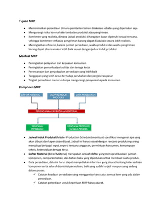 Tujuan MRP
Meminimalkan persediaan dimana pembelian bahan dilakukan sebatas yang diperlukan saja.
Mengurangi risiko karena keterlambatan produksi atau pengiriman.
Komitmen yang realistis, dimana jadual produksi diharapkan dapat dipenuhi sesuai rencana,
sehingga komitmen terhadap pengiriman barang dapat dilakukan secara lebih realistis.
Meningkatkan efisiensi, karena jumlah persediaan, waktu produksi dan waktu pengiriman
barang dapat direncanakan lebih baik sesuai dengan jadual induk produksi
Manfaat MRP
Peningkatan pelayanan dan kepuasan konsumen
Peningkatan pemanfaatan fasilitas dan tenaga kerja
Perencanaan dan penjadwalan persediaan yang lebih baik
Tanggapan yang lebih cepat terhadap perubahan dan pergeseran pasar
Tingkat persediaan menurun tanpa mengurangi pelayanan kepada konsumen.
Komponen MRP
Jadwal Induk Produksi (Master Production Schedule) membuat spesifikasi mengenai apa yang
akan dibuat dan kapan akan dibuat. Jadual ini harus sesuai dengan rencana produksinya yang
mencakup berbagai input, seperti rencana anggaran, permintaan konsumen, kemampuan
teknis, ketersediaan tenaga kerja.
Daftar Material (Bill of Material) merupakan sebuah daftar yang menspesifikasikan jumlah
komponen, campuran bahan, dan bahan baku yang diperlukan untuk membuat suatu produk.
Data persediaan, data ini harus dapat menyediakan informasi yang akurat tentang ketersediaan
komponen serta seluruh transaksi persediaan, baik yang sudah terjadi maupun yang sedang
dalam proses.
 Catatan keadaan persediaan yang menggambarkan status semua item yang ada dalam
persediaan.
 Catatan persediaan untuk keperluan MRP harus akurat.
 