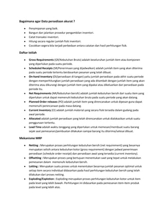 Bagaimana agar Data persediaan akurat ?
Penyimpanan yang baik.
Bangun dan jalankan prosedur pengambilan inventori.
Catat transaksi inventori.
Hitung secara reguler jumlah fisik inventori.
Cocokkan segera bila terjadi perbedaan antara catatan dan hasil perhitungan fisik.
Daftar Istilah
Gross Requirements (GR/Kebutuhan Bruto) adalah keseluruhan jumlah item atau komponen
yang diperlukan pada suatu periode.
Scheduled Receipts (SR/Penerimaan yang dijadwalkan) adalah jumlah item yang akan diterima
pada suatu periode tertentu berdasarkan pesanan yang telah dibuat.
On-hand Inventory (OI/persediaan di tangan) yaitu jumlah persediaan pada akhir suatu periode
dengan memperhitungkan jumlah persediaan yang ada ditambah dengan jumlah item yang akan
diterima atau dikurangi dengan jumlah item yang dipakai atau dikeluarkan dari persediaan pada
periode itu.
Net Requirements (NR/Kebutuhan bersih) adalah jumlah kebutuhan bersih dari suatu item yang
diperlukan untuk dapat memenuhi kebutuhan bruto pada suatu periode yang akan datang.
Planned Order releases (PO) adalah jumlah item yang direncanakan untuk dipesan guna dapat
memenuhi perencanaan pada masa datang.
Current Inventory (CI) adalah jumlah material yang secara fisik tersedia dalam gudang pada
awal periode.
Allocated adalah jumlah persediaan yang telah direncanakan untuk dialokasikan untuk suatu
penggunaan tertentu.
Lead Time adalah waktu tenggang yang diperlukan untuk memesan/membuat suatu barang
sejak saat pemesanan/pembuatan dilakukan sampai barang itu diterima/selesai dibuat.
Mekanisme MRP
Netting : Merupakan proses perhitungan kebutuhan bersih (net requirement) yang besarnya
merupakan selisih antara kebutuhan kotor (gross requirement) dengan jadwal penerimaan
persediaan (schedule order receipt) dan persediaan awal yang tersedia (current inventory).
Offsetting : Merupakan proses yang bertujuan menentukan saat yang tepat untuk melakukan
pemesanan dalam memenuhi kebutuhan bersih.
Lotting : Merupakan suatu proses untuk menentukan besarnya jumlah pesanan optimal untuk
setiap item secara individual didasarkan pada hasil perhitungan kebutuhan bersih yang telah
dilakukan dari proses netting.
Exploding/Explotion : Exploding merupakan proses perhitungan kebutuhan kotor untuk item
pada level yang lebih bawah. Perhitungan ini didasarkan pada pemesanan item-item produk
pada level yang lebih atas.
 
