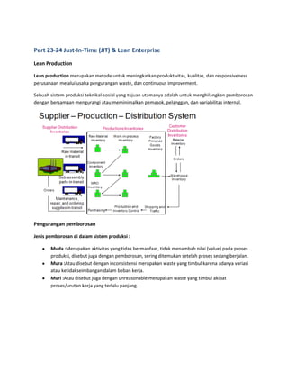 Pert 23-24 Just-In-Time (JIT) & Lean Enterprise
Lean Production
Lean production merupakan metode untuk meningkatkan produktivitas, kualitas, dan responsiveness
perusahaan melalui usaha pengurangan waste, dan continuous improvement.
Sebuah sistem produksi teknikal-sosial yang tujuan utamanya adalah untuk menghilangkan pemborosan
dengan bersamaan mengurangi atau meminimalkan pemasok, pelanggan, dan variabilitas internal.
Pengurangan pemborosan
Jenis pemborosan di dalam sistem produksi :
Muda :Merupakan aktivitas yang tidak bermanfaat, tidak menambah nilai (value) pada proses
produksi, disebut juga dengan pemborosan, sering ditemukan setelah proses sedang berjalan.
Mura :Atau disebut dengan inconsistensi merupakan waste yang timbul karena adanya variasi
atau ketidakseimbangan dalam beban kerja.
Muri :Atau disebut juga dengan unreasonable merupakan waste yang timbul akibat
proses/urutan kerja yang terlalu panjang.
 