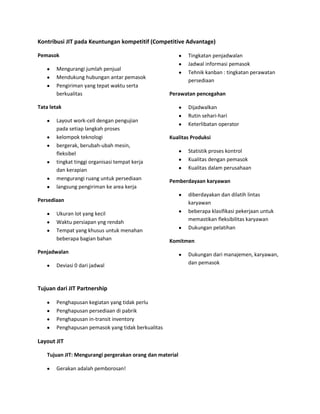 Kontribusi JIT pada Keuntungan kompetitif (Competitive Advantage)
Pemasok
Mengurangi jumlah penjual
Mendukung hubungan antar pemasok
Pengiriman yang tepat waktu serta
berkualitas
Tata letak
Layout work-cell dengan pengujian
pada setiap langkah proses
kelompok teknologi
bergerak, berubah-ubah mesin,
fleksibel
tingkat tinggi organisasi tempat kerja
dan kerapian
mengurangi ruang untuk persediaan
langsung pengiriman ke area kerja
Persediaan
Ukuran lot yang kecil
Waktu persiapan yng rendah
Tempat yang khusus untuk menahan
beberapa bagian bahan
Penjadwalan
Deviasi 0 dari jadwal
Tingkatan penjadwalan
Jadwal informasi pemasok
Tehnik kanban : tingkatan perawatan
persediaan
Perawatan pencegahan
Dijadwalkan
Rutin sehari-hari
Keterlibatan operator
Kualitas Produksi
Statistik proses kontrol
Kualitas dengan pemasok
Kualitas dalam perusahaan
Pemberdayaan karyawan
diberdayakan dan dilatih lintas
karyawan
beberapa klasifikasi pekerjaan untuk
memastikan fleksibilitas karyawan
Dukungan pelatihan
Komitmen
Dukungan dari manajemen, karyawan,
dan pemasok
Tujuan dari JIT Partnership
Penghapusan kegiatan yang tidak perlu
Penghapusan persediaan di pabrik
Penghapusan in-transit inventory
Penghapusan pemasok yang tidak berkualitas
Layout JIT
Tujuan JIT: Mengurangi pergerakan orang dan material
Gerakan adalah pemborosan!
 