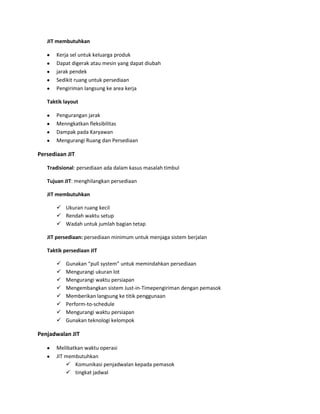 JIT membutuhkan
Kerja sel untuk keluarga produk
Dapat digerak atau mesin yang dapat diubah
jarak pendek
Sedikit ruang untuk persediaan
Pengiriman langsung ke area kerja
Taktik layout
Pengurangan jarak
Menngkatkan fleksibilitas
Dampak pada Karyawan
Mengurangi Ruang dan Persediaan
Persediaan JIT
Tradisional: persediaan ada dalam kasus masalah timbul
Tujuan JIT: menghilangkan persediaan
JIT membutuhkan
 Ukuran ruang kecil
 Rendah waktu setup
 Wadah untuk jumlah bagian tetap
JIT persediaan: persediaan minimum untuk menjaga sistem berjalan
Taktik persediaan JIT
 Gunakan “pull system” untuk memindahkan persediaan
 Mengurangi ukuran lot
 Mengurangi waktu persiapan
 Mengembangkan sistem Just-in-Timepengiriman dengan pemasok
 Memberikan langsung ke titik penggunaan
 Perform-to-schedule
 Mengurangi waktu persiapan
 Gunakan teknologi kelompok
Penjadwalan JIT
Melibatkan waktu operasi
JIT membutuhkan
 Komunikasi penjadwalan kepada pemasok
 tingkat jadwal
 