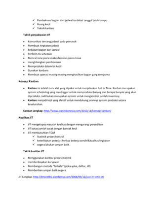  Pembekuan bagian dari jadwal terdekat tanggal jatuh tempo
 Ruang kecil
 Teknik kanban
Taktik penjadwalan JIT
Komunikasi tentang jadwal pada pemasok
Membuat tingkatan jadwal
Bekukan bagian dari jadwal
Perform-to-schedule
Mencari one-piece-make dan one-piece-move
menghilangkan pemborosan
Memproduksi dalam lot kecil
Gunakan kanbans
Membuat operasi masing-masing menghasilkan bagian yang sempurna
Konsep Kanban
Kanban ini adalah satu alat yang dipakai untuk menjalankan Just In Time. Kanban merupakan
system scheduling yang mentrigger untuk memproduksi barang dan berapa banyak yang akan
diproduksi. Jadi bukan merupakan system untuk mengkontrol jumlah inventory.
Kanban menjadi tool yang efektif untuk mendukung jalannya system produksi secara
keseluruhan.
Kanban Lengkap :http://www.leanindonesia.com/2010/11/konsep-kanban/
Kualitas JIT
JIT mengekspos masalah kualitas dengan mengurangi persediaan
JIT batas jumlah cacat dengan banyak kecil
JIT membutuhkan TQM
 Statistik proses kontrol
 keterlibatan pekerja :Periksa bekerja sendiri&kualitas lingkaran
 segera lakukan umpan balik
Taktik kualitas JIT
Menggunakan kontrol proses statistik
memberdayakan karyawan
Membangun metode “failsafe” (poka-yoke, daftar, dll)
Memberikan umpan balik segera
JIT Lengkap :http://bhocet85.wordpress.com/2008/09/12/just-in-time-jit/
 