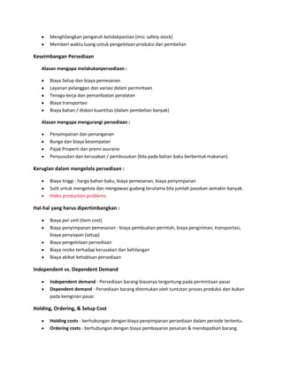 Menghilangkan pengaruh ketidakpastian (mis: safety stock)
Memberi waktu luang untuk pengelolaan produksi dan pembelian
Keseimbangan Persediaan
Alasan mengapa melakukanpersediaan :
Biaya Setup dan biaya pemesanan
Layanan pelanggan dan variasi dalam permintaan
Tenaga kerja dan pemanfaatan peralatan
Biaya transportasi
Biaya bahan / diskon kuantitas (dalam pembelian banyak)
Alasan mengapa mengurangi persediaan :
Penyimpanan dan penanganan
Bunga dan biaya kesempatan
Pajak Properti dan premi asuransi
Penyusutan dan kerusakan / pembusukan (bila pada bahan baku berbentuk makanan)
Kerugian dalam mengelola persediaan :
Biaya tinggi : harga bahan baku, biaya pemesanan, biaya penyimpanan
Sulit untuk mengelola dan mengawasi gudang terutama bila jumlah pasokan semakin banyak.
Hides production problems
Hal-hal yang harus dipertimbangkan :
Biaya per unit (item cost)
Biaya penyimpanan pemesanan : biaya pembuatan perintah, biaya pengiriman, transportasi,
biaya penyiapan (setup)
Biaya pengelolaan persediaan
Biaya resiko terhadap kerusakan dan kehilangan
Biaya akibat kehabisan persediaan
Independent vs. Dependent Demand
Independent demand - Persediaan barang biasanya tergantung pada permintaan pasar
Dependent demand - Persediaan barang ditentukan oleh tuntutan proses produksi dan bukan
pada keinginan pasar.
Holding, Ordering, & Setup Cost
Holding costs - berhubungan dengan biaya penyimpanan persediaan dalam periode tertentu.
Ordering costs - berhubungan dengan biaya pembayaran pesanan & mendapatkan barang.
 
