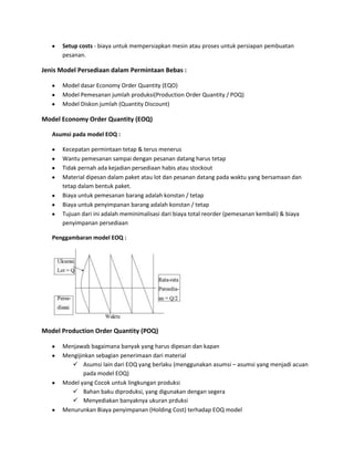Setup costs - biaya untuk mempersiapkan mesin atau proses untuk persiapan pembuatan
pesanan.
Jenis Model Persediaan dalam Permintaan Bebas :
Model dasar Economy Order Quantity (EQO)
Model Pemesanan jumlah produksi(Production Order Quantity / POQ)
Model Diskon jumlah (Quantity Discount)
Model Economy Order Quantity (EOQ)
Asumsi pada model EOQ :
Kecepatan permintaan tetap & terus menerus
Wantu pemesanan sampai dengan pesanan datang harus tetap
Tidak pernah ada kejadian persediaan habis atau stockout
Material dipesan dalam paket atau lot dan pesanan datang pada waktu yang bersamaan dan
tetap dalam bentuk paket.
Biaya untuk pemesanan barang adalah konstan / tetap
Biaya untuk penyimpanan barang adalah konstan / tetap
Tujuan dari ini adalah meminimalisasi dari biaya total reorder (pemesanan kembali) & biaya
penyimpanan persediaan
Penggambaran model EOQ :
Model Production Order Quantity (POQ)
Menjawab bagaimana banyak yang harus dipesan dan kapan
Mengijinkan sebagian penerimaan dari material
 Asumsi lain dari EOQ yang berlaku (menggunakan asumsi – asumsi yang menjadi acuan
pada model EOQ)
Model yang Cocok untuk lingkungan produksi
 Bahan baku diproduksi, yang digunakan dengan segera
 Menyediakan banyaknya ukuran prduksi
Menurunkan Biaya penyimpanan (Holding Cost) terhadap EOQ model
 