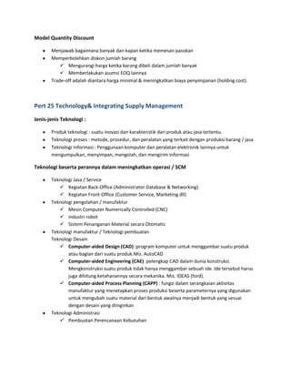Model Quantity Discount
Menjawab bagaimana banyak dan kapan ketika memesan pasokan
Memperbolehkan diskon jumlah barang
 Mengurangi harga ketika barang dibeli dalam jumlah banyak
 Memberlakukan asumsi EOQ lainnya
Trade-off adalah diantara harga minimal & meningkatkan biaya penyimpanan (holding cost).
Pert 25 Technology& Integrating Supply Management
Jenis-jenis Teknologi :
Produk teknologi : suatu inovasi dan karakteristik dari produk atau jasa tertentu.
Teknologi proses : metode, prosedur, dan peralatan yang terkait dengan produksi barang / jasa
Teknologi Informasi : Penggunaan komputer dan peralatan elektronik lainnya untuk
mengumpulkan, menyimpan, mengolah, dan mengirim informasi
Teknologi beserta perannya dalam meningkatkan operasi / SCM
Teknologi Jasa / Service
 Kegiatan Back-Office (Administrator Database & Networking)
 Kegiatan Front-Office (Customer Service, Marketing dll)
Teknologi pengolahan / manufaktur
 Mesin Computer Numerically Controlled (CNC)
 industri robot
 Sistem Penanganan Material secara Otomatis
Teknologi manufaktur / Teknologi pembuatan
Teknologi Desain
 Computer-aided Design (CAD) :program komputer untuk menggambar suatu produk
atau bagian dari suatu produk.Mis. AutoCAD
 Computer-aided Engineering (CAE) :pelengkap CAD dalam dunia konstruksi.
Mengkonstruksi suatu produk tidak hanya menggambar sebuah ide. Ide tersebut harus
juga dihitung ketahanannya secara mekanika. Mis. IDEAS (ford).
 Computer-aided Process Planning (CAPP) : fungsi dalam serangkaian aktivitas
manufaktur yang menetapkan proses produksi beserta parameternya yang digunakan
untuk mengubah suatu material dari bentuk awalnya menjadi bentuk yang sesuai
dengan desain yang diinginkan
Teknologi Administrasi
 Pembuatan Perencanaan Kebutuhan
 