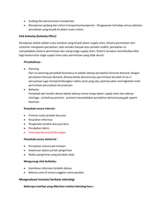 Gudang dan perencanaan transportasi.
Manajemen gudang dan sistem transportasimanajemen : Pengawasan terhadap semua aktivitas
persediaan yang terjadi ke dalam suatu sistem.
Efek Bullwhip (Bullwhip Effect)
Konsepnya adalah adalah suatu keadaan yang terjadi dalam supply chain, dimana permintaan dari
customer mengalami perubahan, baik semakin banyak atau semakin sedikit, perubahan ini
menyebabkan distorsi permintaan dari setiap stage supply chain. Distorsi tersebut menimbulkan efek
bagi keseluruhan stage supply chain yaitu permintaan yang tidak akurat.
Penyebabnya :
Planning
Dari sisi planning penyebab fenomena ini adalah adanya perubahan forecast demand, dengan
perubahan forecast demand, dimana ketika demand atau permintaan berubah di sisi si
perusahaan juga mempertimbangkan safety stock yang ada, pastinya akan meningkatkan total
permintaan perusahaan ke produsen.
Behavior
Penyebab dari kondisi aktual adalah adanya variasi harga dalam supply chain dan adanya
shortage , contohnya promosi. promosi menyebabkan perubahan demand yang gak seperti
biasanya.
Penyebab secara internal :
Promosi suatu produk atau jasa
Kesalahan informasi
Pengenalan produk atau jasa baru
Perubahan teknis
Internally Generated Shortages
Penyebab secara eksternal :
Perubahan volume permintaan
Kekeliruan dalam jumlah pengiriman
Waktu pengiriman yang berubah-ubah
Mengurangi efek Bullwhip :
Koordinasi informasi terlebih dahulu
Bekerja sama di antara anggota rantai pasokan
Mengevaluasi investasi berbasis teknologi
Beberapa manfaat yang diberikan melalui teknologi baru :
 