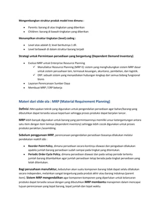 Mengembangkan struktur produk model tree dimana :
Parents: barang di atas tingkatan yang diberikan
Children: barang di bawah tingkatan yang diberikan
Menampilkan struktur tingkatan (level) coding :
Level atas adalah 0; level berikutnya 1 dll.
Level terbawah di dalam struktur barang terjadi
Strategi untuk Permintaan persediaan yang bergantung (Dependent Demand Inventory)
Evolusi MRP untuk Enterprise Resource Planning
 Manufaktur Resource Planning (MRP II): sistem yang menghubungkan sistem MRP dasar
untuk sistem perusahaan lain, termasuk keuangan, akuntansi, pembelian, dan logistik.
 ERP: sebuah sistem yang menyediakan hubungan lengkap dari semua bidang fungsional
bisnis
Layanan Perencanaan Sumber Daya
Membuat MRP / ERP bekerja
Materi dari slide ola : MRP (Material Requirement Planning)
Definisi :Merupakan teknik yang digunakan untuk pengendalian persediaan agar bahan/barang yang
dibutuhkan dapat tersedia sesuai keperluan sehingga proses produksi dapat berjalan lancar.
MRP lebih banyak digunakan untuk barang yang permintaannnya memiliki unsur ketergantungan antara
satu item dengan item lainnya (dependent inventory) sehingga lebih cocok digunakan untuk proses
produksi perakitan /assembling.
Sebelum penggunaan MRP, perencanaan pengendalian persediaan biasanya dilakukan melalui
pendekatan reaktif sbb :
Reorder Point Policy, dimana persediaan secara kontinyu diawasi dan pengadaan dilakukan
apabila jumlah barang persediaan sudah sampai pada tingkat yang ditentukan.
Periodic Order Cycle Policy, dimana persediaan diawasi dan pada setiap periode tertentu
jumlah barang ditambahkan agar jumlah persediaan tetap berada pada tingkat persediaan yang
telah ditentukan.
Bagi perusahaan manufaktur, kebutuhan akan suatu komponen barang tidak dapat selalu dilakukan
secara independen, melainkan sangat tergantung pada produk akhir atau barang induknya (parent
item). Sistem MRP mengendalikan agar komponen-komponen yang diperlukan untuk kelancaran
produksi dapat tersedia sesuai dengan yang dibutuhkan.MRP membantu manajemen dalam mencapai
tujuan perencanaan yang tepat barang, tepat jumlah dan tepat waktu.
 