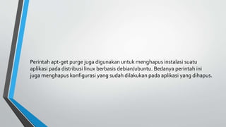 Perintah apt-get purge juga digunakan untuk menghapus instalasi suatu
aplikasi pada distribusi linux berbasis debian/ubuntu. Bedanya perintah ini
juga menghapus konfigurasi yang sudah dilakukan pada aplikasi yang dihapus.
 