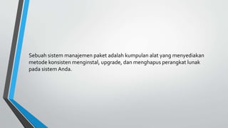 Sebuah sistem manajemen paket adalah kumpulan alat yang menyediakan
metode konsisten menginstal, upgrade, dan menghapus perangkat lunak
pada sistem Anda.
 