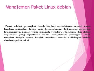 Manajemen Paket Linux debian
Paket adalah perangkat lunak berikut metadatanya seperti nama
lengkap perangkat lunak yang bersangkutan, keterangan mengenai
kegunaannya, nomor versi, pemasok (vendor), checksum, dan daftar
dependensi yang diperlukan untuk menjalankan perangkat lunak
tersebut dengan benar. Setelah instalasi, metadata disimpan dalam
database paket lokal.
 