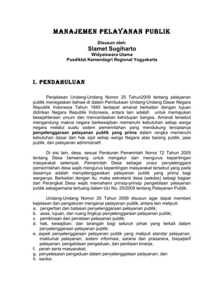 MANAJEMEN PELAYANAN PUBLIK
                              Disusun oleh:
                          Slamet Sugiharto
                          Widyaiswara Utama
               Pusdiklat Kemendagri Regional Yogyakarta




I. PENDAHULUAN

        Penjelasan Undang-Undang Nomor 25 Tahun2009 tentang pelayanan
publik menegaskan bahwa di dalam Pembukaan Undang-Undang Dasar Negara
Republik Indonesia Tahun 1945 terdapat amanat berkaitan dengan tujuan
didirikan Negara Republik Indonesia, antara lain adalah untuk memajukan
kesejahteraan umum dan mencerdaskan kehidupan bangsa. Amanat tersebut
mengandung makna negara berkewajiban memenuhi kebutuhan setiap warga
negara melalui suatu sistem pemerintahan yang mendukung terciptanya
penyelenggaraan pelayanan publik yang prima dalam rangka memenuhi
kebutuhan dasar dan hak sipil setiap warga Negara atas barang publik, jasa
publik, dan pelayanan administratif.

       Di sisi lain, desa, sesuai Peraturan Pemerintah Nonor 72 Tahun 2005
tentang Desa berwenang untuk mengatur dan mengurus kepentingan
masyarakat setempat. Pemerintah Desa sebagai unsur penyelenggara
pemerintahan desa wajib mengurus kepentingan masyarakat tersebut yang pada
dasarnya adalah menyelenggarakan pelayanan publik yang prima bagi
warganya. Berkaitan dengan itu, maka sekretaris desa (sekdes) sebagi bagian
dari Perangkat Desa wajib memahami prinsip-prinsip pengelolaan pelayanan
publik sebagaimana tertuang dalam UU No. 25/2009 tentang Pelayanan Publik.

       Undang-Undang Nomor 25 Tahun 2009 disusun agar dapat memberi
kejelasan dan pengaturan mengenai pelayanan publik, antara lain meliputi:
a. pengertian dan batasan penyelenggaraan pelayanan publik;
b. asas, tujuan, dan ruang lingkup penyelenggaraan pelayanan publik;
c. pembinaan dan penataan pelayanan publik;
d. hak, kewajiban, dan larangah bagi seluruh pihak yang terkait dalam
   penyelenggaraan pelayanan publik;
e. aspek penyelenggaraan pelayanan publik yang meliputi standar pelayanan,
   maklumat pelayanan, sistem informasi, sarana dan prasarana, biayajtarif
   pelayanan, pengelolaan pengaduan, dan penilaian kinerja;
f. peran serta masyarakat;
g. penyelesaian pengaduan dalam penyelenggaIaan pelayanan; dan
h. sanksi.
 