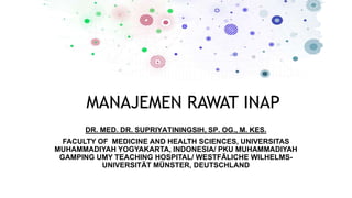 MANAJEMEN RAWAT INAP
DR. MED. DR. SUPRIYATININGSIH, SP. OG., M. KES.
FACULTY OF MEDICINE AND HEALTH SCIENCES, UNIVERSITAS
MUHAMMADIYAH YOGYAKARTA, INDONESIA/ PKU MUHAMMADIYAH
GAMPING UMY TEACHING HOSPITAL/ WESTFÄLICHE WILHELMS-
UNIVERSITÄT MÜNSTER, DEUTSCHLAND
 