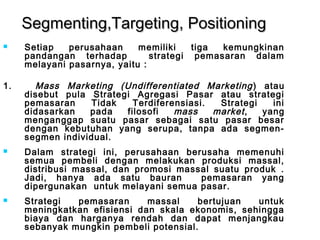 SSeeggmmeennttiinngg,,TTaarrggeettiinngg,, PPoossiittiioonniinngg 
 Setiap perusahaan memiliki tiga kemungkinan 
pandangan terhadap strategi pemasaran dalam 
melayani pasarnya, yaitu : 
1. Mass Marketing (Undifferentiated Marketing ) atau 
disebut pula Strategi Agregasi Pasar atau strategi 
pemasaran Tidak Terdiferensiasi. Strategi ini 
didasarkan pada filosofi mass market , yang 
menganggap suatu pasar sebagai satu pasar besar 
dengan kebutuhan yang serupa, tanpa ada segmen-segmen 
individual. 
 Dalam strategi ini, perusahaan berusaha memenuhi 
semua pembeli dengan melakukan produksi massal, 
distribusi massal, dan promosi massal suatu produk . 
Jadi, hanya ada satu bauran pemasaran yang 
dipergunakan untuk melayani semua pasar. 
 Strategi pemasaran massal bertujuan untuk 
meningkatkan efisiensi dan skala ekonomis, sehingga 
biaya dan harganya rendah dan dapat menjangkau 
sebanyak mungkin pembeli potensial. 
 