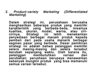 2. Product-variety Marketing (Differentiated 
Marketing ) 
Dalam strategi ini, perusahaan berusaha 
menghasilkan beberapa produk yang memiliki 
karakteristik yang berbeda-beda, misalnya 
kualitas, ukuran, model, warna, atau ciri-cirinya. 
Strategi ini lebih menekankan 
penyediaan berbagai macam produk kepada 
pembeli dari pada usaha menarik berbagai 
segmen pasar yang berbeda. Dasar pemikiran 
strategi ini adalah bahwa pelanggan memiliki 
selera masing-masing dan selera tersebut 
berubah sepanjang waktu. Oleh karena itu, 
pelanggan membutuhkan variasi dan 
perubahan; perushaan berupaya menawarkan 
sebanyak mungkin produk yang bisa memenuhi 
semua variasi tersebut. 
 