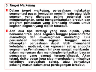 3. Target Marketing 
Dalam target marketing, perusahaan melakukan 
segmentasi pasar, kemudian memilih satu atau lebih 
segmen yang dianggap paling potensial dan 
menguntungkan, serta mengembangkan produk dan 
program pemasaran yang dirancang khusus untuk 
segmen-segmen yang dipilih tersebut. 
Ada dua tipe strategi yang bisa dipilih, yaitu 
berkonsentrasi pada segmen tunggal (concentrated 
marketing) dan multisegment marketing. Bila 
perusahaan memilih segmen tunggal, maka 
diharapkan perusahaan dapat lebih memahami 
kebutuhan, motivasi, dan kepuasan setiap anggota 
segmennya.Pemahaman ini akan sangat membantu 
dalam menyusun dan mengimplementasikan bauran 
pemasaran yang sangat terspesialisaasi. Akan 
tetapi, risiko besar juga siap menghadang, misalnya 
terjadinya perubahan selera, atau banyaknya 
pesaing masuk dalam area perdagangan tersebut. 
 