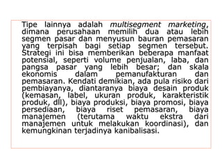 TTiippee llaaiinnnnyyaa aaddaallaahh mmuullttiisseeggmmeenntt mmaarrkkeettiinngg,, 
ddiimmaannaa ppeerruussaahhaaaann mmeemmiilliihh dduuaa aattaauu lleebbiihh 
sseeggmmeenn ppaassaarr ddaann mmeennyyuussuunn bbaauurraann ppeemmaassaarraann 
yyaanngg tteerrppiissaahh bbaaggii sseettiiaapp sseeggmmeenn tteerrsseebbuutt.. 
SSttrraatteeggii iinnii bbiissaa mmeemmbbeerriikkaann bbeebbeerraappaa mmaannffaaaatt 
ppootteennssiiaall,, sseeppeerrttii vvoolluummee ppeennjjuuaallaann,, llaabbaa,, ddaann 
ppaannggssaa ppaassaarr yyaanngg lleebbiihh bbeessaarr;; ddaann sskkaallaa 
eekkoonnoommiiss ddaallaamm ppeemmaannuuffaakkttuurraann ddaann 
ppeemmaassaarraann.. KKeennddaattii ddeemmiikkiiaann,, aaddaa ppuullaa rriissiikkoo ddaarrii 
ppeemmbbiiaayyaannyyaa,, ddiiaannttaarraannyyaa bbiiaayyaa ddeessaaiinn pprroodduukk 
((kkeemmaassaann,, llaabbeell,, uukkuurraann pprroodduukk,, kkaarraakktteerriissttiikk 
pprroodduukk,, ddllll)),, bbiiaayyaa pprroodduukkssii,, bbiiaayyaa pprroommoossii,, bbiiaayyaa 
ppeerrsseeddiiaaaann,, bbiiaayyaa rriisseett ppeemmaassaarraann,, bbiiaayyaa 
mmaannaajjeemmeenn ((tteerruuttaammaa wwaakkttuu eekkssttrraa ddaarrii 
mmaannaajjeemmeenn uunnttuukk mmeellaakkuukkaann kkoooorrddiinnaassii)),, ddaann 
kkeemmuunnggkkiinnaann tteerrjjaaddiinnyyaa kkaanniibbaalliissaassii.. 
 