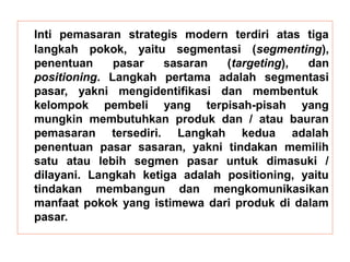 Inti pemasaran strategis modern terdiri atas tiga 
langkah pokok, yaitu segmentasi (segmenting), 
penentuan pasar sasaran (targeting), dan 
positioning. Langkah pertama adalah segmentasi 
pasar, yakni mengidentifikasi dan membentuk 
kelompok pembeli yang terpisah-pisah yang 
mungkin membutuhkan produk dan / atau bauran 
pemasaran tersediri. Langkah kedua adalah 
penentuan pasar sasaran, yakni tindakan memilih 
satu atau lebih segmen pasar untuk dimasuki / 
dilayani. Langkah ketiga adalah positioning, yaitu 
tindakan membangun dan mengkomunikasikan 
manfaat pokok yang istimewa dari produk di dalam 
pasar. 
 