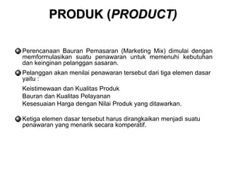 PPRROODDUUKK ((PPRROODDUUCCTT)) 
Perencanaan Bauran Pemasaran (Marketing Mix) dimulai dengan 
memformulasikan suatu penawaran untuk memenuhi kebutuhan 
dan keinginan pelanggan sasaran. 
Pelanggan akan menilai penawaran tersebut dari tiga elemen dasar 
yaitu : 
 Keistimewaan dan Kualitas Produk 
 Bauran dan Kualitas Pelayanan 
 Kesesuaian Harga dengan Nilai Produk yang ditawarkan. 
Ketiga elemen dasar tersebut harus dirangkaikan menjadi suatu 
penawaran yang menarik secara komperatif. 
 