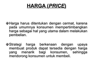 HHAARRGGAA ((PPRRIICCEE)) 
HHaarrggaa hhaarruuss ddiitteennttuukkaann ddeennggaann cceerrmmaatt,, kkaarreennaa 
ppaaddaa uummuummnnyyaa kkoonnssuummeenn mmeemmppeerrttiimmbbaannggkkaann 
hhaarrggaa sseebbaaggaaii hhaall yyaanngg uuttaammaa ddaallaamm mmeellaakkuukkaann 
ppeemmbbeelliiaann.. 
SSttrraatteeggii hhaarrggaa bbeerrkkeennaaaann ddeennggaann uuppaayyaa 
mmeemmbbuuaatt pprroodduukk ddaappaatt tteerrsseeddiiaa ddeennggaann hhaarrggaa 
yyaanngg mmeennaarriikk bbaaggii kkoonnssuummeenn,, sseehhiinnggggaa 
mmeennddoorroonngg kkoonnssuummeenn uunnttuukk mmeemmbbeellii.. 
 