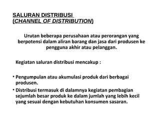 SALURAN DISTRIBUSI 
(CHANNEL OF DISTRIBUTION) 
Urutan beberapa perusahaan atau perorangan yang 
berpotensi dalam aliran barang dan jasa dari produsen ke 
pengguna akhir atau pelanggan. 
Kegiatan saluran distribusi mencakup : 
• Pengumpulan atau akumulasi produk dari berbagai 
produsen. 
• Distribusi termasuk di dalamnya kegiatan pembagian 
sejumlah besar produk ke dalam jumlah yang lebih kecil 
yang sesuai dengan kebutuhan konsumen sasaran. 
 