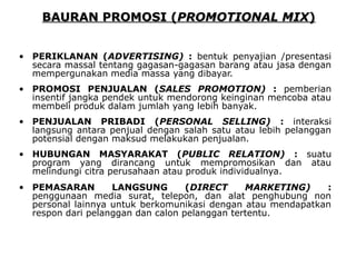 BBAAUURRAANN PPRROOMMOOSSII ((PPRROOMMOOTTIIOONNAALL MMIIXX)) 
• PERIKLANAN (ADVERTISING) : bentuk penyajian /presentasi 
secara massal tentang gagasan-gagasan barang atau jasa dengan 
mempergunakan media massa yang dibayar. 
• PROMOSI PENJUALAN (SALES PROMOTION) : pemberian 
insentif jangka pendek untuk mendorong keinginan mencoba atau 
membeli produk dalam jumlah yang lebih banyak. 
• PENJUALAN PRIBADI (PERSONAL SELLING) : interaksi 
langsung antara penjual dengan salah satu atau lebih pelanggan 
potensial dengan maksud melakukan penjualan. 
• HUBUNGAN MASYARAKAT (PUBLIC RELATION) : suatu 
program yang dirancang untuk mempromosikan dan atau 
melindungi citra perusahaan atau produk individualnya. 
• PEMASARAN LANGSUNG (DIRECT MARKETING) : 
penggunaan media surat, telepon, dan alat penghubung non 
personal lainnya untuk berkomunikasi dengan atau mendapatkan 
respon dari pelanggan dan calon pelanggan tertentu. 
 