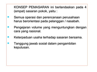 KONSEP PEMASARAN ini bbeerrllaannddaasskkaann ppaaddaa 44 
((eemmppaatt)) ssaassaarraann ppookkookk,, yyaaiittuu :: 
 SSeemmuuaa ooppeerraassii ddaann ppeerreennccaannaaaann ppeerruussaahhaaaann 
hhaarruuss bbeerroorriieennttaassii ppaaddaa ppeellaannggggaann // nnaassaabbaahh.. 
 PPeennggeejjaarraann vvoolluummee yyaanngg mmeenngguunnttuunnggkkaann ddeennggaann 
ccaarraa yyaanngg rraassiioonnaall.. 
 KKeetteerrppaadduuaann uussaahhaa tteerrhhaaddaapp ssaassaarraann bbeerrssaammaa.. 
 TTaanngggguunngg jjaawwaabb ssoossiiaall ddaallaamm ppeennggaammbbiillaann 
kkeeppuuttuussaann.. 
 