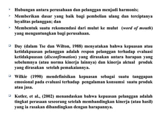  Hubungan antara perusahaan dan pelanggan mmeennjjaaddii hhaarrmmoonniiss;; 
 MMeemmbbeerriikkaann ddaassaarr yyaanngg bbaaiikk bbaaggii ppeemmbbeelliiaann uullaanngg ddaann tteerrcciippttaannyyaa 
llooyyaalliittaass ppeellaannggggaann;; ddaann 
 MMeemmbbeennttuukk ssuuaattuu rreekkoommeennddaassii ddaarrii mmuulluutt kkee mmuulluutt ((wwoorrdd ooff mmoouutthh)) 
yyaanngg mmeenngguunnttuunnggkkaann bbaaggii ppeerruussaahhaaaann.. 
 DDaayy ((ddaallaamm TTssee ddaann WWiillttoonn,, 11998888)) mmeennyyaattaakkaann bbaahhwwaa kkeeppuuaassaann aattaauu 
kkeettiiddaakkppuuaassaann ppeellaannggggaann aaddaallaahh rreessppoonn ppeellaannggggaann tteerrhhaaddaapp eevvaalluuaassii 
kkeettiiddaakkppuuaassaann ((ddiissccoonnffiirrmmaattiioonn)) yyaanngg ddiirraassaakkaann aannttaarraa hhaarraappaann yyaanngg 
sseebbeelluummnnyyaa ((aattaauu nnoorrmmaa kkiinneerrjjaa llaaiinnnnyyaa)) ddaann kkiinneerrjjaa aakkttuuaall pprroodduukk 
yyaanngg ddiirraassaakkaann sseetteellaahh ppeemmaakkaaiiaannnnyyaa.. 
 WWiillkkiiee ((11999900)) mmeennddeeffiinniissiikkaann kkeeppuuaassaann sseebbaaggaaii ssuuaattuu ttaannggggaappaann 
eemmoossiioonnaall ppaaddaa eevvaalluuaassii tteerrhhaaddaapp ppeennggaallaammaann kkoonnssuummssii ssuuaattuu pprroodduukk 
aattaauu jjaassaa.. 
 KKoottlleerr,, eett aall..,, ((22000022)) mmeennaannddaasskkaann bbaahhwwaa kkeeppuuaassaann ppeellaannggggaann aaddaallaahh 
ttiinnggkkaatt ppeerraassaaaann sseesseeoorraanngg sseetteellaahh mmeemmbbaannddiinnggkkaann kkiinneerrjjaa ((aattaauu hhaassiill)) 
yyaanngg iiaa rraassaakkaann ddiibbaannddiinnggkkaann ddeennggaann hhaarraappaannnnyyaa.. 
 