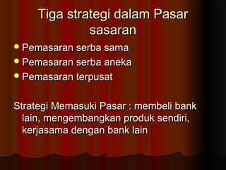 TTiiggaa ssttrraatteeggii ddaallaamm PPaassaarr 
ssaassaarraann 
PPeemmaassaarraann sseerrbbaa ssaammaa 
PPeemmaassaarraann sseerrbbaa aanneekkaa 
PPeemmaassaarraann tteerrppuussaatt 
SSttrraatteeggii MMeemmaassuukkii PPaassaarr :: mmeemmbbeellii bbaannkk 
llaaiinn,, mmeennggeemmbbaannggkkaann pprroodduukk sseennddiirrii,, 
kkeerrjjaassaammaa ddeennggaann bbaannkk llaaiinn 
 