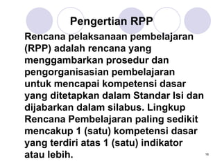 16
Pengertian RPP
Rencana pelaksanaan pembelajaran
(RPP) adalah rencana yang
menggambarkan prosedur dan
pengorganisasian pembelajaran
untuk mencapai kompetensi dasar
yang ditetapkan dalam Standar Isi dan
dijabarkan dalam silabus. Lingkup
Rencana Pembelajaran paling sedikit
mencakup 1 (satu) kompetensi dasar
yang terdiri atas 1 (satu) indikator
atau lebih.
 