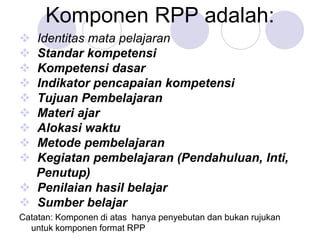 Komponen RPP adalah:
 Identitas mata pelajaran
 Standar kompetensi
 Kompetensi dasar
 Indikator pencapaian kompetensi
 Tujuan Pembelajaran
 Materi ajar
 Alokasi waktu
 Metode pembelajaran
 Kegiatan pembelajaran (Pendahuluan, Inti,
Penutup)
 Penilaian hasil belajar
 Sumber belajar
Catatan: Komponen di atas hanya penyebutan dan bukan rujukan
untuk komponen format RPP
 