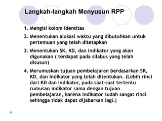 20
1. Mengisi kolom identitas
2. Menentukan alokasi waktu yang dibutuhkan untuk
pertemuan yang telah ditetapkan
3. Menentukan SK, KD, dan Indikator yang akan
digunakan ( terdapat pada silabus yang telah
disusun)
4. Merumuskan tujuan pembelajaran berdasarkan SK,
KD, dan Indikator yang telah ditentukan. (Lebih rinci
dari KD dan Indikator, pada saat-saat tertentu
rumusan indikator sama dengan tujuan
pembelajaran, karena indikator sudah sangat rinci
sehingga tidak dapat dijabarkan lagi.)
Langkah-langkah Menyusun RPP
 