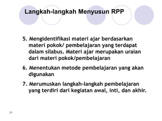 21
5. Mengidentifikasi materi ajar berdasarkan
materi pokok/ pembelajaran yang terdapat
dalam silabus. Materi ajar merupakan uraian
dari materi pokok/pembelajaran
6. Menentukan metode pembelajaran yang akan
digunakan
7. Merumuskan langkah-langkah pembelajaran
yang terdiri dari kegiatan awal, inti, dan akhir.
Langkah-langkah Menyusun RPP
 