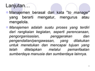 Lanjutan…
 Manajemen berasal dari kata "to manage"
yang berarti mengatur, mengurus atau
mengelola.
 Manajemen adalah suatu proses yang terdiri
dari rangkaian kegiatan, seperti perencanaan,
pengorganisasian, penggerakan dan
pengendalian/pengawasan, yang dilakukan
untuk menetukan dan mencapai tujuan yang
telah ditetapkan melalui pemanfaatan
sumberdaya manusia dan sumberdaya lainnya.
3
 