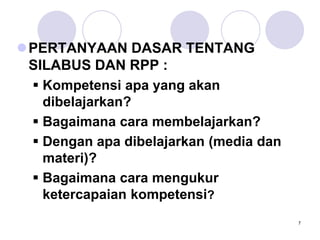 7
PERTANYAAN DASAR TENTANG
SILABUS DAN RPP :
 Kompetensi apa yang akan
dibelajarkan?
 Bagaimana cara membelajarkan?
 Dengan apa dibelajarkan (media dan
materi)?
 Bagaimana cara mengukur
ketercapaian kompetensi?
 