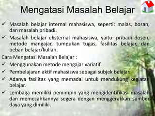 Mengatasi Masalah Belajar
 Masalah belajar internal mahasiswa, seperti: malas, bosan,
dan masalah pribadi.
 Masalah belajar eksternal mahasiswa, yaitu: pribadi dosen,
metode mangajar, tumpukan tugas, fasilitas belajar, dan
beban belajar/kuliah.
Cara Mengatasi Masalah Belajar :
 Menggunakan metode mengajar variatif.
 Pembelajaran aktif mahasiswa sebagai subjek belajar.
 Adanya fasilitas yang memadai untuk mendukung kegiatan
belajar.
 Lembaga memiliki pemimpin yang mengidentifikasi masalah
dan memecahkannya segera dengan menggerakkan sumber
daya yang dimiliki.
 