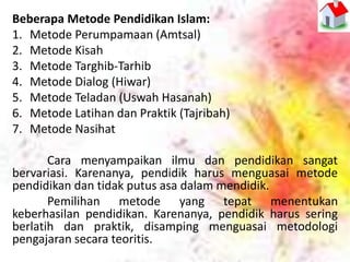 Beberapa Metode Pendidikan Islam:
1. Metode Perumpamaan (Amtsal)
2. Metode Kisah
3. Metode Targhib-Tarhib
4. Metode Dialog (Hiwar)
5. Metode Teladan (Uswah Hasanah)
6. Metode Latihan dan Praktik (Tajribah)
7. Metode Nasihat
Cara menyampaikan ilmu dan pendidikan sangat
bervariasi. Karenanya, pendidik harus menguasai metode
pendidikan dan tidak putus asa dalam mendidik.
Pemilihan metode yang tepat menentukan
keberhasilan pendidikan. Karenanya, pendidik harus sering
berlatih dan praktik, disamping menguasai metodologi
pengajaran secara teoritis.
 