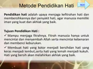 Metode Pendidikan Hati
Pendidikan hati adalah upaya menjaga kefitrahan hati dan
membersihkannya dari penyakit hati, agar manusia memiliki
iman yang kuat dan akhlak yang baik.
Tujuan Pendidikan Hati :
 Mampu menjaga fitrahnya. Fitrah manusia hanya untuk
mencintai dan menyembah Allah serta mencintai kebenaran
dan membenci keburukan.
 Membuat hati yang kotor menjadi bersihdan hati yang
keras menjadi lembut,serta hati yang lemah menjadi kukuh.
Hati yang bersih akan melahirkan akhlak yang baik.
NEXT
 