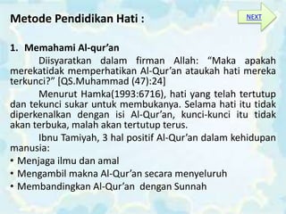 Metode Pendidikan Hati :
1. Memahami Al-qur’an
Diisyaratkan dalam firman Allah: “Maka apakah
merekatidak memperhatikan Al-Qur’an ataukah hati mereka
terkunci?” [QS.Muhammad (47):24]
Menurut Hamka(1993:6716), hati yang telah tertutup
dan tekunci sukar untuk membukanya. Selama hati itu tidak
diperkenalkan dengan isi Al-Qur’an, kunci-kunci itu tidak
akan terbuka, malah akan tertutup terus.
Ibnu Tamiyah, 3 hal positif Al-Qur’an dalam kehidupan
manusia:
• Menjaga ilmu dan amal
• Mengambil makna Al-Qur’an secara menyeluruh
• Membandingkan Al-Qur’an dengan Sunnah
NEXT
 