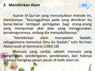 2. Memikirkan Alam
Isyarat Al-Qur’an yang menunjukkan metode ini,
diantaranya: “Sesungguhnya pada yang demikian itu
benar-benar terdapat peringatan bagi orang-orang
yang mempunyai akal atau yang menggunakan
pendengarannya, sedang dia menyaksikannya.”
“Memikirkan alam merupakan ibadah,
sebagaimana menuntut ilmu itu ibadah,” tulis Nu’man
Abdurrazak al-Sammarai (1983:18)
Manusia yang cerdas adalah manusia yang
penglihatan, pendengaran, pendekatan, dan hatinya
mampu mengkap pesan-pesan di balik alam ini.
NEXT
 