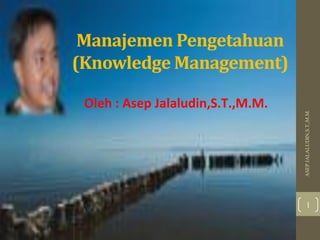 Manajemen Pengetahuan
(Knowledge Management)
ASEPJALALUDIN,S.T.,M.M.
1
Oleh : Asep Jalaludin,S.T.,M.M.
 