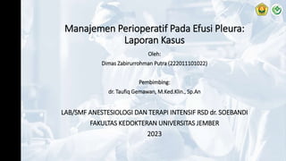 Manajemen Perioperatif Pada Efusi Pleura:
Laporan Kasus
Oleh:
Dimas Zabirurrohman Putra (222011101022)
Pembimbing:
dr. Taufiq Gemawan, M.Ked.Klin., Sp.An
LAB/SMF ANESTESIOLOGI DAN TERAPI INTENSIF RSD dr. SOEBANDI
FAKULTAS KEDOKTERAN UNIVERSITAS JEMBER
2023
 