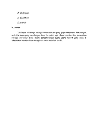 d. Collateral

      e. Condition

      f. Syariah

B. Saran

      Tak lepas sekiranya sebagai insan manusia yang juga mempunyai kekurangan,
untk itu saran yang membangun kami harapkan agar dapat memberikan pemasukan
sebagai referensi baru dalam pengembangan suatu usaha kredit yang akan di
laksanakan bahkan dalam mengatasi suatu masalah kredit.
 