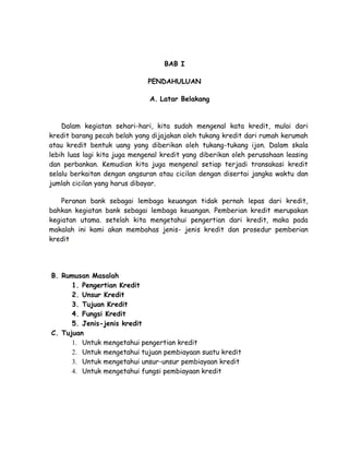 BAB I

                              PENDAHULUAN

                               A. Latar Belakang


    Dalam kegiatan sehari-hari, kita sudah mengenal kata kredit, mulai dari
kredit barang pecah belah yang dijajakan oleh tukang kredit dari rumah kerumah
atau kredit bentuk uang yang diberikan oleh tukang-tukang ijon. Dalam skala
lebih luas lagi kita juga mengenal kredit yang diberikan oleh perusahaan leasing
dan perbankan. Kemudian kita juga mengenal setiap terjadi transakasi kredit
selalu berkaitan dengan angsuran atau cicilan dengan disertai jangka waktu dan
jumlah cicilan yang harus dibayar.

    Peranan bank sebagai lembaga keuangan tidak pernah lepas dari kredit,
bahkan kegiatan bank sebagai lembaga keuangan. Pemberian kredit merupakan
kegiatan utama. setelah kita mengetahui pengertian dari kredit, maka pada
makalah ini kami akan membahas jenis- jenis kredit dan prosedur pemberian
kredit .




B. Rumusan Masalah
      1. Pengertian Kredit
      2. Unsur Kredit
      3. Tujuan Kredit
      4. Fungsi Kredit
      5. Jenis-jenis kredit
C. Tujuan
      1. Untuk mengetahui pengertian kredit
      2. Untuk mengetahui tujuan pembiayaan suatu kredit
      3. Untuk mengetahui unsur-unsur pembiayaan kredit
      4. Untuk mengetahui fungsi pembiayaan kredit
 