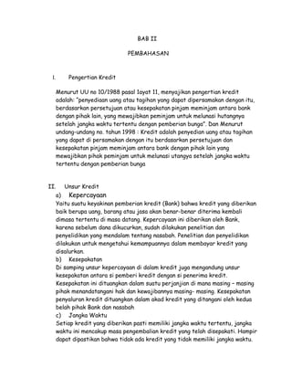 BAB II

                                PEMBAHASAN



 I.       Pengertian Kredit

      Menurut UU no 10/1988 pasal 1ayat 11, menyajikan pengertian kredit
      adalah: “penyediaan uang atau tagihan yang dapat dipersamakan dengan itu,
      berdasarkan persetujuan atau kesepakatan pinjam meminjam antara bank
      dengan pihak lain, yang mewajibkan peminjam untuk melunasi hutangnya
      setelah jangka waktu tertentu dengan pemberian bunga”. Dan Menurut
      undang-undang no. tahun 1998 : Kredit adalah penyedian uang atau tagihan
      yang dapat di persamakan dengan itu berdasarkan persetujuan dan
      kesepakatan pinjam meminjam antara bank dengan pihak lain yang
      mewajibkan pihak peminjam untuk melunasi utangya setelah jangka waktu
      tertentu dengan pemberian bunga


II.      Unsur Kredit
      a) Kepercayaan
      Yaitu suatu keyakinan pemberian kredit (Bank) bahwa kredit yang diberikan
      baik berupa uang, barang atau jasa akan benar-benar diterima kembali
      dimasa tertentu di masa datang. Kepercayaan ini diberikan oleh Bank,
      karena sebelum dana dikucurkan, sudah dilakukan penelitian dan
      penyelidikan yang mendalam tentang nasabah. Penelitian dan penyelidikan
      dilakukan untuk mengetahui kemampuannya dalam membayar kredit yang
      disalurkan.
      b) Kesepakatan
      Di samping unsur kepercayaan di dalam kredit juga mengandung unsur
      kesepakatan antara si pemberi kredit dengan si penerima kredit.
      Kesepakatan ini dituangkan dalam suatu perjanjian di mana masing – masing
      pihak menandatangani hak dan kewajibannya masing- masing. Kesepakatan
      penyaluran kredit dituangkan dalam akad kredit yang ditangani oleh kedua
      belah pihak Bank dan nasabah
      c) Jangka Waktu
      Setiap kredit yang diberikan pasti memiliki jangka waktu tertentu, jangka
      waktu ini mencakup masa pengembalian kredit yang telah disepakati. Hampir
      dapat dipastikan bahwa tidak ada kredit yang tidak memiliki jangka waktu.
 