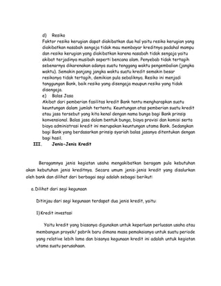 d) Resiko
       Faktor resiko kerugian dapat diakibatkan dua hal yaitu resiko kerugian yang
       diakibatkan nasabah sengaja tidak mau membayar kreditnya padahal mampu
       dan resiko kerugian yang diakibatkan karena nasabah tidak sengaja yaitu
       akibat terjadinya musibah seperti bencana alam. Penyebab tidak tertagih
       sebenarnya dikarenakan adanya suatu tenggang waktu pengembalian (jangka
       waktu). Semakin panjang jangka waktu suatu kredit semakin besar
       resikonya tidak tertagih, demikian pula sebaliknya. Resiko ini menjadi
       tanggungan Bank, baik resiko yang disengaja maupun resiko yang tidak
       disengaja.
       e) Balas Jasa
       Akibat dari pemberian fasilitas kredit Bank tentu mengharapkan suatu
       keuntungan dalam jumlah tertentu. Keuntungan atas pemberian suatu kredit
       atau jasa tersebut yang kita kenal dengan nama bunga bagi Bank prinsip
       konvensional. Balas jasa dalam bentuk bunga, biaya provisi dan komisi serta
       biaya administrasi kredit ini merupakan keuntungan utama Bank. Sedangkan
       bagi Bank yang berdasarkan prinsip syariah balas jasanya ditentukan dengan
       bagi hasil.
   III.     Jenis-Jenis Kredit



      Beragamnya jenis kegiatan usaha mengakibatkan beragam pula kebutuhan
akan kebutuhan jenis kreditnya. Secara umum jenis-jenis kredit yang disalurkan
oleh bank dan dilihat dari berbagai segi adalah sebagai berikut:

  a. Dilihat dari segi kegunaan

     Ditinjau dari segi kegunaan terdapat dua jenis kredit, yaitu:

     1) Kredit investasi

         Yaitu kredit yang biasanya digunakan untuk keperluan perluasan usaha atau
     membangun proyek/ pabrik baru dimana masa pemakaianya untuk suatu periode
     yang relative lebih lama dan bisanya kegunaan kredit ini adalah untuk kegiatan
     utama suatu perusahaan.
 
