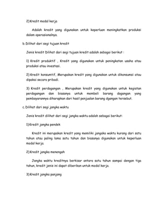 2) Kredit modal kerja

      Adalah kredit yang digunakan untuk keperluan meningkatkan produksi
  dalam operasionalnya.

b. Dilihat dari segi tujuan kredit

  Jenis kredit Dilihat dari segi tujuan kredit adalah sebagai berikut :

  1) Kredit produktif , Kredit yang digunakan untuk peningkatan usaha atau
  produksi atau investasi.

  2) Kredit konsumtif, Merupakan kredit yang digunakan untuk dikonsumsi atau
  dipakai secara pribadi.

  3) Kredit perdagangan , Merupakan kredit yang digunakan untuk kegiatan
  perdagangan      dan    biasanya   untuk   membeli    barang   dagangan   yang
  pembayarannya diharapkan dari hasil penjualan barang dgangan tersebut.

c. Dilihat dari segi jangka waktu

  Jenis kredit dilihat dari segi jangka waktu adalah sebagai berikut:

  1) Kredit jangka pendek

      Kredit ini merupakan kredit yang memiliki jangaka waktu kurang dari satu
  tahun atau paling lama satu tahun dan biasanya digunakan untuk keperluan
  modal kerja.

  2) Kredit jangka menengah

      Jangka waktu kreditnya berkisar antara satu tahun sampai dengan tiga
  tahun, kredit jenis ini dapat diberikan untuk modal kerja.

  3) Kredit jangka panjang
 